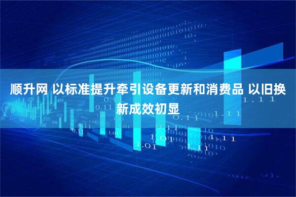 顺升网 以标准提升牵引设备更新和消费品 以旧换新成效初显