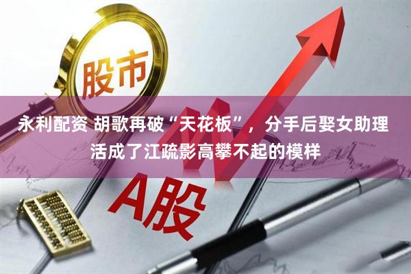 永利配资 胡歌再破“天花板”，分手后娶女助理 活成了江疏影高攀不起的模样