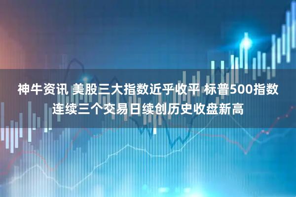 神牛资讯 美股三大指数近乎收平 标普500指数连续三个交易日续创历史收盘新高
