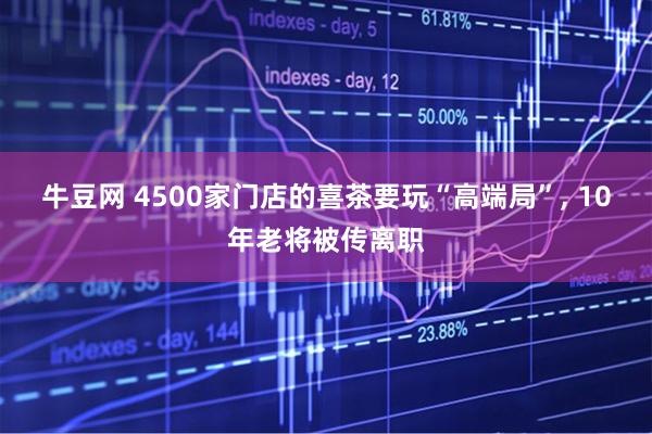 牛豆网 4500家门店的喜茶要玩“高端局”, 10年老将被传离职