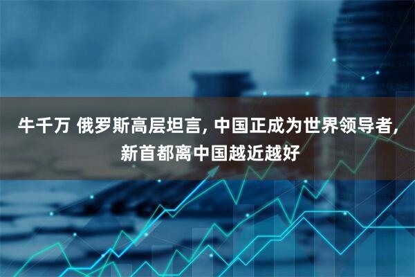 牛千万 俄罗斯高层坦言, 中国正成为世界领导者, 新首都离中国越近越好