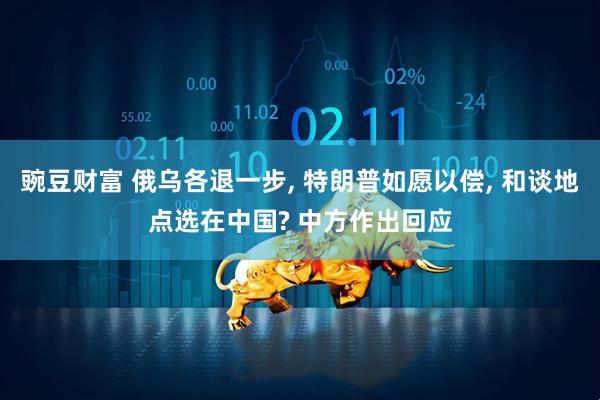 豌豆财富 俄乌各退一步, 特朗普如愿以偿, 和谈地点选在中国? 中方作出回应