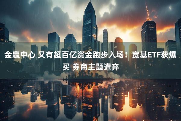 金赢中心 又有超百亿资金跑步入场！宽基ETF获爆买 券商主题遭弃