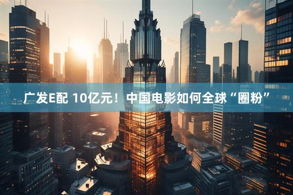 广发E配 10亿元！中国电影如何全球“圈粉”
