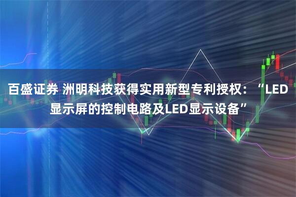 百盛证券 洲明科技获得实用新型专利授权：“LED显示屏的控制电路及LED显示设备”