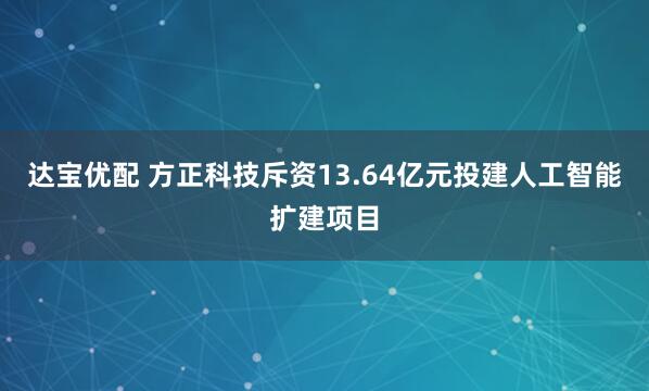 达宝优配 方正科技斥资13.64亿元投建人工智能扩建项目