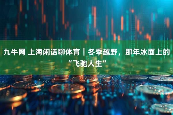 九牛网 上海闲话聊体育｜冬季越野，那年冰面上的“飞驰人生”